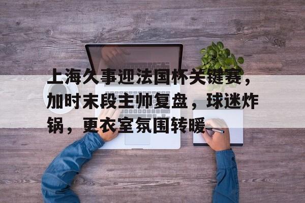 关于上海久事迎法国杯关键赛，加时末段主帅复盘，球迷炸锅，更衣室氛围转暖的信息